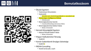 Bemutatkozásom
• Óbudai Egyetem
• Tudományos főmunkatárs
• Szakvezető
• Domotika szak, Létesítménygazdálkodó és -üzemeltető szak
• Mesterséges Intelligencia Műhely
• Műhelyvezető
• Biztonságtudományi Szemle
• A Szerkesztőbizottság tudományos titkára
• Biztonságtudományi Doktori Iskola
• Oktató, témavezető
• Nemzeti Közszolgálati Egyetem
• Katonai Műszaki Doktori Iskola
• Oktató, témavezető
• Magyar Hadtudományi Társaság
• Szakértő
• Humán Szakemberek Országos Szövetsége
• Szakértő
• PREMA Consulting
• Vezető tanácsadó, coach
 