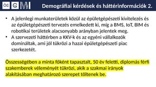 Demográfiai kérdések és háttérinformációk 2.
• A jelenlegi munkaterületek közül az épületgépészeti kivitelezés és
az épületgépészeti tervezés emelkedett ki, míg a BMS, IoT, BIM és
robotikai területek alacsonyabb arányban jelentek meg.
• A szervezeti háttérben a KKV-k és az egyéni vállalkozók
domináltak, ami jól tükrözi a hazai épületgépészeti piac
szerkezetét.
Összességében a minta főként tapasztalt, 50 év feletti, diplomás férfi
szakemberek véleményét tükrözi, akik a szakmai irányok
alakításában meghatározó szerepet töltenek be.
 