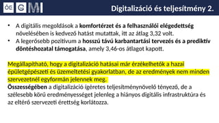 Digitalizáció és teljesítmény 2.
• A digitális megoldások a komfortérzet és a felhasználói elégedettség
növelésében is kedvező hatást mutattak, itt az átlag 3,32 volt.
• A legerősebb pozitívum a hosszú távú karbantartási tervezés és a prediktív
döntéshozatal támogatása, amely 3,46-os átlagot kapott.
Megállapítható, hogy a digitalizáció hatásai már érzékelhetők a hazai
épületgépészeti és üzemeltetési gyakorlatban, de az eredmények nem minden
szervezetnél egyformán jelennek meg.
Összességében a digitalizáció ígéretes teljesítménynövelő tényező, de a
szélesebb körű eredményességet jelenleg a hiányos digitális infrastruktúra és
az eltérő szervezeti érettség korlátozza.
 