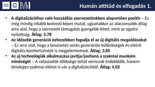Humán attitűd és elfogadás 1.
• A digitalizációhoz való hozzáállás szervezetünkben alapvetően pozitív – Ez
még mindig inkább kedvező képet mutat, ugyanakkor az alacsonyabb átlag
arra utal, hogy a szervezeti támogatás gyengébb lehet, mint az egyéni
nyitottság. Átlag: 3,78
• Az idősebb generáció nehezebben fogadja el az új digitális megoldásokat
– Ez arra utal, hogy a bevezetés során generációs különbségek és eltérő
digitális komfortszintek is megjelenhetnek. Átlag: 3,85
• Az új technológiák alkalmazása javítja/javítaná a szakmai munkám
minőségét – A válaszadók többsége tehát nemcsak érdeklődik, hanem
tényleges szakmai előnyt is vár a digitalizációtól. Átlag: 4,02
 