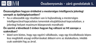 Összbenyomás – záró gondolatok 1.
Összességében hogyan értékelné a mesterséges intelligencia jelenlegi
szerepét az épületgépészetben?
• ha a válaszadók egy részében van is hajlandóság a mesterséges
intelligenciával kapcsolatos ismeretek elsajátításával kapcsolatban, a
jelenlegi helyzet maximum közepesnek mondható
Ön szerint a következő 5 évben hogyan fog változni az MI szerepe a
szakmában?
• közel sem biztos, hogy egy egyéni vállalkozás, vagy egy kisvállalkozás képes
lesz megfelelő anyagi erőforrásokat áldozni erre az átalakulásra, inkább
csak sodródni fog az árral.
 