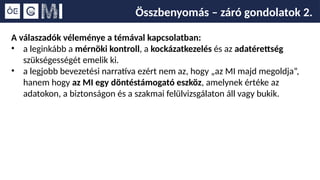 Összbenyomás – záró gondolatok 2.
A válaszadók véleménye a témával kapcsolatban:
• a leginkább a mérnöki kontroll, a kockázatkezelés és az adatérettség
szükségességét emelik ki.
• a legjobb bevezetési narratíva ezért nem az, hogy „az MI majd megoldja”,
hanem hogy az MI egy döntéstámogató eszköz, amelynek értéke az
adatokon, a biztonságon és a szakmai felülvizsgálaton áll vagy bukik.
 