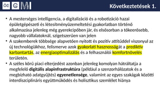 Következtetések 1.
• A mesterséges intelligencia, a digitalizáció és a robotizáció hazai
épületgépészeti és létesítményüzemeltetési gyakorlatban történő
alkalmazása jelenleg még gyerekcipőben jár, és elsősorban a tőkeerősebb,
nagyobb vállalatoknál, szigetszerűen van jelen
• A szakemberek többsége alapvetően nyitott és pozitív attitűddel viszonyul az
új technológiákhoz, felismerve azok gyakorlati hasznosságát a prediktív
karbantartás, az energiaoptimalizálás és a felhasználói komfortnövelés
területén.
• A széles körű piaci elterjedést azonban jelenleg komolyan hátráltatja a
megfelelő digitális alapinfrastruktúra (például a szenzorhálózatok és a
megbízható adatgyűjtés) egyenetlensége, valamint az egyes szakágak közötti
interdiszciplináris együttműködés és holisztikus szemlélet hiánya
 