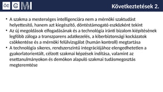 Következtetések 2.
• A szakma a mesterséges intelligenciára nem a mérnöki szaktudást
helyettesítő, hanem azt kiegészítő, döntéstámogató eszközként tekint
• Az új megoldások elfogadásának és a technológia iránti bizalom kiépítésének
legfőbb záloga a transzparens adatkezelés, a kiberbiztonsági kockázatok
csökkentése és a mérnöki felülvizsgálat (humán kontroll) megtartása
• A technológia sikeres, rendszerszintű integrációjához elengedhetetlen a
gyakorlatorientált, célzott szakmai képzések indítása, valamint az
esettanulmányokon és demókon alapuló szakmai tudásmegosztás
megteremtése
 