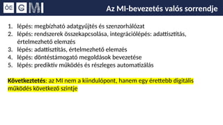 Az MI-bevezetés valós sorrendje
1. lépés: megbízható adatgyűjtés és szenzorhálózat
2. lépés: rendszerek összekapcsolása, integrációlépés: adattisztítás,
értelmezhető elemzés
3. lépés: adattisztítás, értelmezhető elemzés
4. lépés: döntéstámogató megoldások bevezetése
5. lépés: prediktív működés és részleges automatizálás
Következtetés: az MI nem a kiindulópont, hanem egy érettebb digitális
működés következő szintje
 