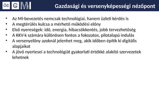 Gazdasági és versenyképességi nézőpont
• Az MI-bevezetés nemcsak technológiai, hanem üzleti kérdés is
• A megtérülés kulcsa a mérhető működési előny
• Első nyereségek: idő, energia, hibacsökkentés, jobb tervezhetőség
• A KKV-k számára különösen fontos a fokozatos, pilotalapú indulás
• A versenyelőny azoknál jelenhet meg, akik időben építik ki digitális
alapjaikat
• A jövő nyertesei a technológiát gyakorlati értékké alakító szervezetek
lehetnek
 