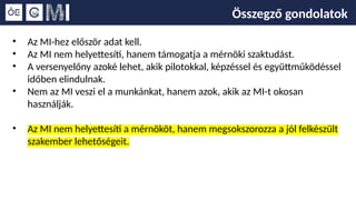 Összegző gondolatok
• Az MI-hez először adat kell.
• Az MI nem helyettesíti, hanem támogatja a mérnöki szaktudást.
• A versenyelőny azoké lehet, akik pilotokkal, képzéssel és együttműködéssel
időben elindulnak.
• Nem az MI veszi el a munkánkat, hanem azok, akik az MI-t okosan
használják.
• Az MI nem helyettesíti a mérnököt, hanem megsokszorozza a jól felkészült
szakember lehetőségeit.
 
