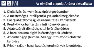 Az elméleti alapok: A téma aktualitása
1. Digitalizációs nyomás az épületgépészetben
2. A mesterséges intelligencia gyakorlati megjelenése
3. Energiahatékonysági és üzemeltetési kényszerek
4. Prediktív karbantartás iránti növekvő igény
5. Adatvezérelt döntéshozatal felértékelődése
6. A hazai szakma digitális érettségének kérdése
7. Az ember-gép (humán–MI) együttműködés előtérbe
kerülése
8. Friss – saját – hazai kutatási eredmények jelentősége
 