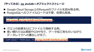 © 2026 NTT DATA Japan Corporation 15
（やってみる）pg_duckdb＋オブジェクトストレージ
⚫ Google Cloud Storage上のParquetのファイルを読み取る例。
⚫ PostgreSQLへのファイルロードは不要、処理も高速。
# SELECT COUNT(r[‘id']),AVG(r['price']) FROM
read_parquet('gs://pg-duckdb-test/items.parquet') r;
⚫ クエリの結果をS3にファイルで格納する例。
⚫ 使い慣れたSQL関数やCOPY句で、データ加工等も行いながら
データレイクへの書出しが完了。
# COPY (SELECT * FROM items ) TO 'gs://pg_duckdb-test/items.parquet';
 
