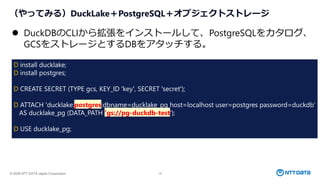 © 2026 NTT DATA Japan Corporation 18
（やってみる）DuckLake＋PostgreSQL＋オブジェクトストレージ
⚫ DuckDBのCLIから拡張をインストールして、PostgreSQLをカタログ、
GCSをストレージとするDBをアタッチする。
D install ducklake;
D install postgres;
D CREATE SECRET (TYPE gcs, KEY_ID 'key', SECRET 'secret');
D ATTACH 'ducklake:postgres:dbname=ducklake_pg host=localhost user=postgres password=duckdb’
AS ducklake_pg (DATA_PATH 'gs://pg-duckdb-test’);
D USE ducklake_pg;
 