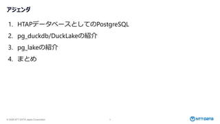 © 2026 NTT DATA Japan Corporation 3
アジェンダ
1. HTAPデータベースとしてのPostgreSQL
2. pg_duckdb/DuckLakeの紹介
3. pg_lakeの紹介
4. まとめ
 