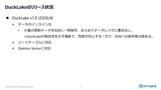 © 2026 NTT DATA Japan Corporation 21
DuckLakeのリリース状況
⚫ DuckLake v1.0 (2026/4)
➢ データのインライン化
• 少量の更新データをRDBに一時保存、まとめてデータレイクに書き出し。
⇒DuckLakeの独自性を示す機能で、性能が向上する一方で、RDBへの依存度は高まる。
➢ ソートテーブルに対応
➢ Deletion Vectorに対応
 