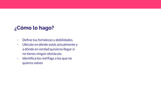 ¿Cómo lo hago?
- Deﬁne tus fortalezas y debilidades.
- Ubicate en dónde estás actualmente y
a dónde en verdad quisieras llegar si
no tienes ningún obstáculo.
- Identiﬁca los red ﬂags a los que no
quieres volver
 