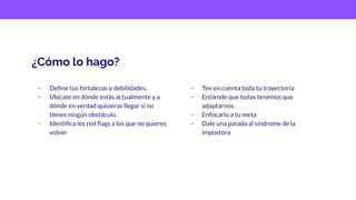 ¿Cómo lo hago?
- Deﬁne tus fortalezas y debilidades.
- Ubicate en dónde estás actualmente y a
dónde en verdad quisieras llegar si no
tienes ningún obstáculo.
- Identiﬁca los red ﬂags a los que no quieres
volver
- Ten en cuenta toda tu trayectoria
- Entiende que todas tenemos que
adaptarnos
- Enfocarlo a tu meta
- Dale una patada al síndrome de la
impostora
 