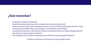 ¿Qué necesitas?
- Evalúa que te falta para alcanzarlo
- Busca herramientas que te permitan completar las carencias (roadmap.sh)
- Evalúa que vale la pena: ¿tienes tiempo para hacer un curso? Te falta conocer gente del sector? tiene
buena presencia digital? Tienes que actualizar tu CV el bonito y el AI friendly.
- Cuando tienes que cubrir roles técnicos: Práctica entrevistas técnicas con System Design,utiliza AI
para hacer test, parar preparar preguntas
- Fija un objetivo claro si quieres acompañamiento, divide la meta en pequeños objetivos.
Confía en tu mentora y en las personas a las que pides ayuda.
 