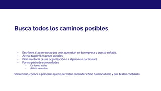 Busca todos los caminos posibles
- Escríbele a las personas que veas que están en tu empresa y puesto soñado.
- Activa tu perﬁl en redes sociales
- Pide mentoría (a una organización o a alguien en particular).
- Forma parte de comunidades
- De forma activa
- Asiste a eventos
Sobre todo, conoce a personas que te permitan entender cómo funciona todo y que te den conﬁanza
 