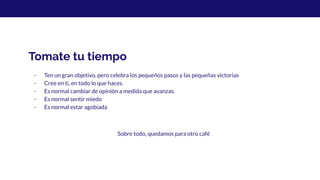 Tomate tu tiempo
- Ten un gran objetivo, pero celebra los pequeños pasos y las pequeñas victorias
- Cree en ti, en todo lo que haces.
- Es normal cambiar de opinión a medida que avanzas.
- Es normal sentir miedo
- Es normal estar agobiada
Sobre todo, quedamos para otro café
 
