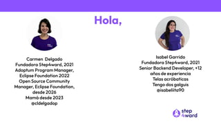 Hola,
Carmen Delgado
Fundadora Step4ward, 2021
Adoptum Program Manager,
Eclipse Foundation 2022
Open Source Community
Manager, Eclipse Foundation,
desde 2026
Mamá desde 2023
@cldelgadop
Isabel Garrido
Fundadora Step4ward, 2021
Senior Backend Developer, +12
años de experiencia
Telas acróbaticas
Tengo dos galguis
@isabeliita90
 
