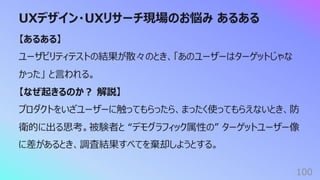 UXデザイン・UXリサーチ現場のお悩み あるある
100
【あるある】
ユーザビリティテストの結果が散々のとき、「あのユーザーはターゲットじゃな
かった」 と⾔われる。
【なぜ起きるのか︖ 解説】
プロダクトをいざユーザーに触ってもらったら、まったく使ってもらえないとき、防
衛的に出る思考。被験者と “デモグラフィック属性の” ターゲットユーザー像
に差があるとき、調査結果すべてを棄却しようとする。
 