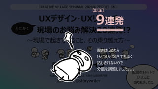 UXデザイン・UXリサーチ
現場のお悩み解決20連発!?
〜現場で起きていること、その乗り越え⽅〜
2
CREATIVE VILLAGE SEMINAR 2026年 7⽉23⽇（⽊）
代表取締役CEO / HCD-Net認定 ⼈間中⼼設計専⾨家
⽻⼭ 祥樹 @storywriter
配信のチャットで
いっしょに
盛りあがってね
と に か く
9連発
書きはじめたら
ひとつひとつがとても深く
話しきれないので
分量を調整しました。。。
【訂正】
 