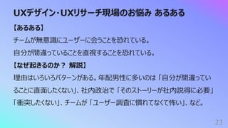 UXデザイン・UXリサーチ現場のお悩み あるある
23
【あるある】
チームが無意識にユーザーに会うことを恐れている。
⾃分が間違っていることを直視することを恐れている。
【なぜ起きるのか︖ 解説】
理由はいろいろパターンがある。年配男性に多いのは 「⾃分が間違ってい
ることに直⾯したくない」、社内政治で 「そのストーリーが社内説得に必要」
「衝突したくない」、チームが 「ユーザー調査に慣れてなくて怖い」、など。
 