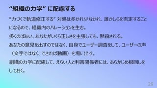 “組織の⼒学” に配慮する
29
“⼒づくで軌道修正する” 対処は多かれ少なかれ、誰かしらを否定すること
になるので、組織内のハレーションを⽣む。
多くのばあい、あなたがいくら正しさを主張しても、黙殺される。
あなたの意⾒を出すのではなく、⾃⾝でユーザー調査をして、ユーザーの声
（⽂字ではなく、できれば動画）を場に出す。
組織の⼒学に配慮して、えらい⼈と利害関係者には、あらかじめ根回しを
しておく。
 