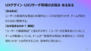 UXデザイン・UXリサーチ現場のお悩み あるある
32
【あるある】
ユーザーの表⾯的な発話と本質的なニーズの区別がつかず、チームが⾔わ
れたままに開発する。
【なぜ起きるのか︖ 解説】
“ユーザーで価値検証” と⾔われすぎて、「ユーザーが正解を知っている」 と
チームが勘違いしている。チームが “表⾯的な発話と本質的なニーズの区
別をつける” とは何をすることか、具体的に知らない。
 