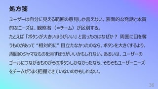 処⽅箋
36
ユーザーは⾃分に⾒える範囲の意⾒しか⾔えない。表⾯的な発話と本質
的なニーズは、観察者（=チーム）が区別する。
たとえば 「ボタンが⼤きいほうがいい」 と⾔ったのはなぜか︖ 周囲に⽬を奪
うものがあって “相対的に” ⽬⽴たなかったのなら、ボタンを⼤きくするより、
周囲のジャマなものを消すほうがいいかもしれない。あるいは、ユーザーの
ゴールにつながるものがそのボタンしかなかったなら、そもそもユーザーニーズ
をチームがうまく把握できていないのかもしれない。
 