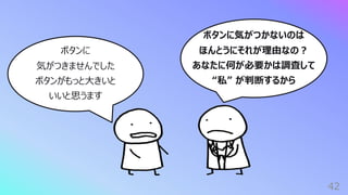 ボタンに気がつかないのは
ほんとうにそれが理由なの︖
あなたに何が必要かは調査して
“私” が判断するから
42
ボタンに
気がつきませんでした
ボタンがもっと⼤きいと
いいと思うます
 