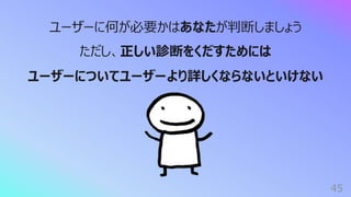 45
ユーザーに何が必要かはあなたが判断しましょう
ただし、正しい診断をくだすためには
ユーザーについてユーザーより詳しくならないといけない
 
