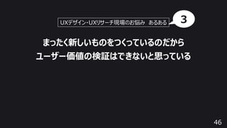 46
まったく新しいものをつくっているのだから
ユーザー価値の検証はできないと思っている
UXデザイン・UXリサーチ現場のお悩み あるある 3
 