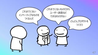 47
これまでにない
イノベーティブなものを
つくるんだ
どんどんプロダクトを
つくろう
これまでにないものだから
ユーザー調査など
できるわけがない
 