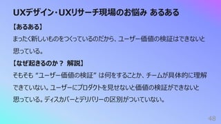 UXデザイン・UXリサーチ現場のお悩み あるある
48
【あるある】
まったく新しいものをつくっているのだから、ユーザー価値の検証はできないと
思っている。
【なぜ起きるのか︖ 解説】
そもそも “ユーザー価値の検証” は何をすることか、チームが具体的に理解
できていない。ユーザーにプロダクトを⾒せないと価値の検証ができないと
思っている。ディスカバーとデリバリーの区別がついていない。
 