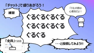 「全員」で送信
「チャット」で盛りあがろう︕
6
ぐるぐるぐるぐる
ぐるぐるぐるぐる
ぐるぐる
練習
・・・と投稿してみよう!!
「ぐる」の数は
⼼意気だよ︕
 