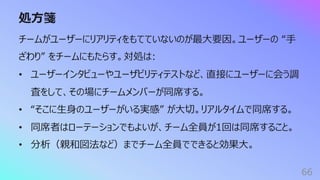 処⽅箋
66
チームがユーザーにリアリティをもてていないのが最⼤要因。ユーザーの “⼿
ざわり” をチームにもたらす。対処は:
• ユーザーインタビューやユーザビリティテストなど、直接にユーザーに会う調
査をして、その場にチームメンバーが同席する。
• “そこに⽣⾝のユーザーがいる実感” が⼤切。リアルタイムで同席する。
• 同席者はローテーションでもよいが、チーム全員が1回は同席すること。
• 分析（親和図法など）までチーム全員でできると効果⼤。
 