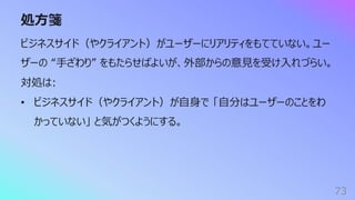 処⽅箋
73
ビジネスサイド（やクライアント）がユーザーにリアリティをもてていない。ユー
ザーの “⼿ざわり” をもたらせばよいが、外部からの意⾒を受け⼊れづらい。
対処は:
• ビジネスサイド（やクライアント）が⾃⾝で 「⾃分はユーザーのことをわ
かっていない」 と気がつくようにする。
 