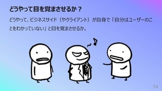 どうやって⽬を覚まさせるか︖
74
どうやって、ビジネスサイド（やクライアント）が⾃⾝で 「⾃分はユーザーのこ
とをわかっていない」 と⽬を覚まさせるか。
 