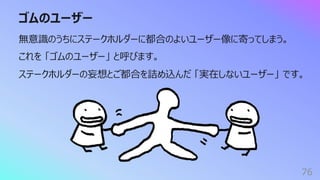 ゴムのユーザー
76
無意識のうちにステークホルダーに都合のよいユーザー像に寄ってしまう。
これを 「ゴムのユーザー」 と呼びます。
ステークホルダーの妄想とご都合を詰め込んだ 「実在しないユーザー」 です。
 