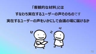 78
「客観的な材料」とは
すなわち実在するユーザーの声そのものです
実在するユーザーの声をいかにして会議の場に届けるか
 