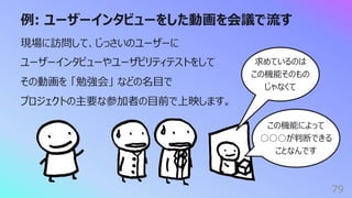 例: ユーザーインタビューをした動画を会議で流す
79
現場に訪問して、じっさいのユーザーに
ユーザーインタビューやユーザビリティテストをして
その動画を 「勉強会」 などの名⽬で
プロジェクトの主要な参加者の⽬前で上映します。
求めているのは
この機能そのもの
じゃなくて
この機能によって
○○○が判断できる
ことなんです
 