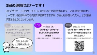 8⽉27⽇（⽊）
UXデザイナー・UXリサーチャー
もうユーザー理解できるだけじゃ
役に⽴たない
〜求められる役割・スキルとキャリアの考え⽅〜
3回の連続セミナーです︕
8
UXデザイナー・UXリサーチャーになりたい⽅や初学者むけテーマの3回の連続セミ
ナーです。各回単体でも内容は理解できますが、3回とも参加いただくと、より理解
が深まるようになっています。
6⽉25⽇（⽊）
UXデザイナー・UXリサーチャー
そもそもどんな業務をしているの︖
〜仕事のリアルと全体像〜
1⽇⽬
3回とも参加で
より理解が深まる
7⽉23⽇（⽊）
UXデザイン・UXリサーチ
とにかく現場のお悩み解決
20連発︕
〜現場で起きていることと、その乗り越え⽅〜
2⽇⽬ 3⽇⽬
 