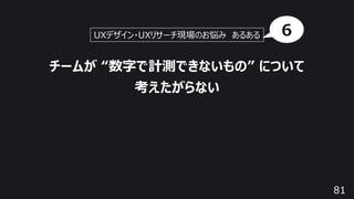 81
チームが “数字で計測できないもの” について
考えたがらない
UXデザイン・UXリサーチ現場のお悩み あるある 6
 