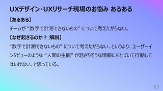 UXデザイン・UXリサーチ現場のお悩み あるある
83
【あるある】
チームが “数字で計測できないもの” について考えたがらない。
【なぜ起きるのか︖ 解説】
“数字で計測できないもの” について考えたがらない、というより、ユーザーイ
ンタビューのような “⼈間の主観” が混ざりそうな情報にもとづいて⾏動して
はいけない、と思っている。
 