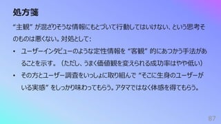 処⽅箋
87
“主観” が混ざりそうな情報にもとづいて⾏動してはいけない、という思考そ
のものは悪くない。対処として:
• ユーザーインタビューのような定性情報を “客観” 的にあつかう⼿法があ
ることを⽰す。（ただし、うまく価値観を変えられる成功率はやや低い）
• その⽅とユーザー調査をいっしょに取り組んで “そこに⽣⾝のユーザーが
いる実感” をしっかり味わってもらう。アタマではなく体感を得てもらう。
 