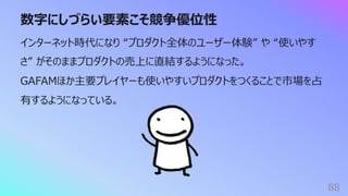 数字にしづらい要素こそ競争優位性
88
インターネット時代になり “プロダクト全体のユーザー体験” や “使いやす
さ” がそのままプロダクトの売上に直結するようになった。
GAFAMほか主要プレイヤーも使いやすいプロダクトをつくることで市場を占
有するようになっている。
 