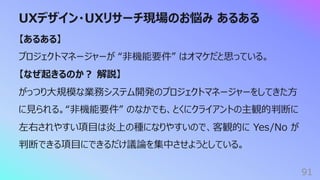 UXデザイン・UXリサーチ現場のお悩み あるある
91
【あるある】
プロジェクトマネージャーが “⾮機能要件” はオマケだと思っている。
【なぜ起きるのか︖ 解説】
がっつり⼤規模な業務システム開発のプロジェクトマネージャーをしてきた⽅
に⾒られる。“⾮機能要件” のなかでも、とくにクライアントの主観的判断に
左右されやすい項⽬は炎上の種になりやすいので、客観的に Yes/No が
判断できる項⽬にできるだけ議論を集中させようとしている。
 