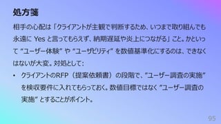 処⽅箋
95
相⼿の⼼配は 「クライアントが主観で判断するため、いつまで取り組んでも
永遠に Yes と⾔ってもらえず、納期遅延や炎上につながる」 こと。かといっ
て “ユーザー体験” や “ユーザビリティ” を数値基準化にするのは、できなく
はないが⼤変。対処として:
• クライアントのRFP（提案依頼書）の段階で、”ユーザー調査の実施”
を検収要件に⼊れてもらっておく。数値⽬標ではなく ”ユーザー調査の
実施” とすることがポイント。
 