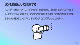 UXを数値として計測する
97
”ユーザー体験” や “ユーザビリティ” を数値として計測する研究も存在す
る。ただビジネス実務では、わざわざ定量化するより、定性的な調査結果
をそのまま施策につなげてしまうほうが、コスパがいいことが多い。
 