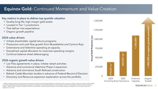 11
Equinox Gold: Continued Momentum and Value Creation
1. 2024 and 2025 production shown exclusive of production from Equinox Gold’s Brazil Operations, which were sold on January 23, 2026. 2. Mid-point of Equinox Gold’s 2026
production guidance and Orla’s 2026 production guidance. Production from Orla’s Musselwhite and Camino Rojo mines will be attributable to Equinox Gold commencing
August 1, 2026. 3. With completion of Valentine Phase 2, South Railroad, Castle Mountain expansion, Camino Rojo underground expansion nd a successful restart and
expansion at Los Filos.
Key metrics in place to deliver top quartile valuation
 Quality long-life, high-margin gold assets
 Located in Tier 1 jurisdictions
 That deliver into expectations
 Organic growth pipeline
2026 value drivers
 Initiate shareholder capital returns programs
 Production and cash flow growth from Musselwhite and Camino Rojo
• Greenstone and Valentine operating at capacity
• Disciplined capital allocation to maximize operating margins
• Continue balance sheet deleveraging
2026 organic growth value drivers
 Los Filos agreements in place, initiate restart activities
• Advance and commence Valentine Phase 2 expansion
• Advance and commence South Railroad construction
• Refresh Castle Mountain studies in advance of Federal Record of Decision
• Discovery and Resource expansion exploration across the portfolio 0
250,000
500,000
750,000
1,000,000
1,250,000
1,500,000
2024 2025 Proforma
Capacity
Organic
Growth
Annual
Gold
Production
(oz)
378,367
oz
1
663,921
oz
1
1,100,000
2
+
800,000
oz
organic
growth
potential
3
Excluding Brazil Operations
 