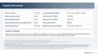 13
Capital Structure
ANALYST COVERAGE
ATB Cormark Securities, Beacon Securities, BMO Capital Markets, Canaccord Genuity, CIBC World Markets, Global Mining Research,
Haywood Securities, National Bank Financial, RBC Capital Markets, Scotiabank, Stifel Nicolaus, TD Securities
Common Shares 1 1,135.1 M Avg. Daily Shares Traded 5 TSX: 4.7 M + NYSE-A: 12.4 M
Options and warrants 2 43.6 M Cash (at Jul 31, 2026) 6 ~$790 M
Restricted Share Units 3 6.5 M Debt (at Jul 31, 2026) 7 ~$597 M
Potential Shares from Convertible Notes 4 63.6 M Convertible Notes 8 $388 M
Fully Diluted Shares 4 1,246.4 M Market Cap (at Jul 30, 2026) 9 ~C$15.0 B / US$10.5 B
1. Basic common shares outstanding at July 31, 2026 after completion of the merger with Orla Mining. Will be updated on August 5, 2026.
2. Option and warrant numbers are shown as the number of common shares that would be issued upon exercise of the securities.
3. Restricted Share Units are shares committed to management and directors that are issued subject to time-based and performance-based vesting terms, as part of equity-based compensation.
4. Fully diluted shares outstanding includes the common shares issued should the convertible notes be converted. See footnote 8.
5. Average daily shares traded since January 2025.
6. Estimated cash balance at July 31, 2026, upon completion of the merger with Orla Mining, using the cash balances at March 31, 2026 declared by Equinox Gold and Orla Mining with their Q1 financial results. Will be updated on August 5, 2026.
7. Estimated debt at July 31, 2026, upon completion of the merger with Orla Mining, using the debt balance disclosed at March 31, 2026 by Equinox Gold and Orla Mining with their Q1 financial results. Will be updated on August 5, 2026.
8. Face value of three convertible notes: $172.5 M note convertible at US$6.30 per common share expiring in October 2028, a $35 M note inherited from Calibre Mining convertible at C$12.14 per common share expiring in March 2030, and a
$181.3 M note inherited from Orla Mining convertible at C$7.90 per share expiring in March 2030. If all three notes were fully converted, Equinox Gold would issue 63.6 M common shares.
9. Calculated using the July 30, 2026 share price for Equinox Gold and the number of shares outstanding on July 31, 2026, after completion of the merger with Orla Mining.
 